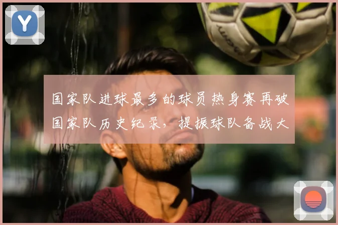 国家队进球最多的球员热身赛再破国家队历史纪录,提振球队备战大赛信心