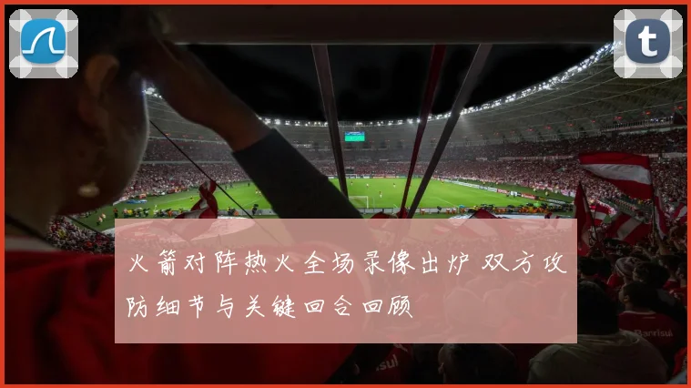 火箭对阵热火全场录像出炉 双方攻防细节与关键回合回顾