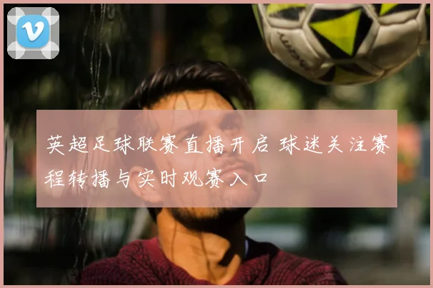 英超足球联赛直播开启 球迷关注赛程转播与实时观赛入口
