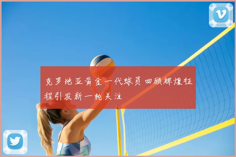 克罗地亚黄金一代球员回顾辉煌征程引发新一轮关注