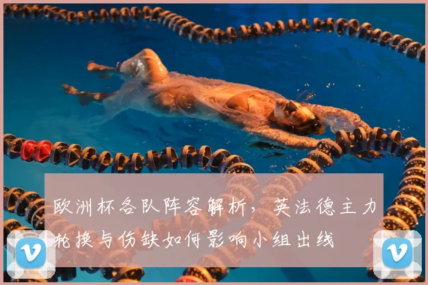 欧洲杯各队阵容解析，英法德主力轮换与伤缺如何影响小组出线