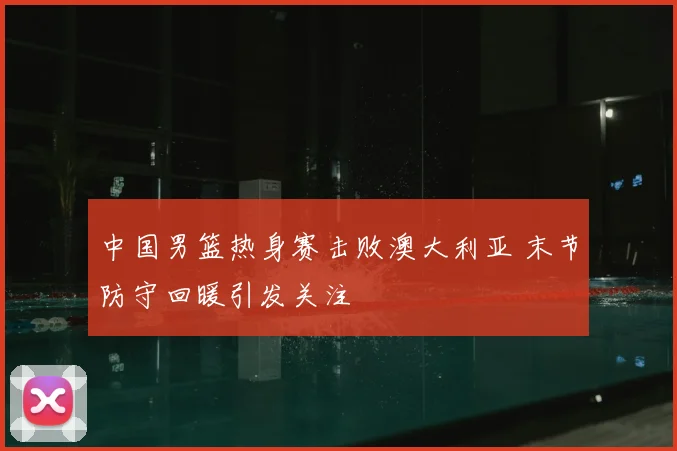 中国男篮热身赛击败澳大利亚 末节防守回暖引发关注