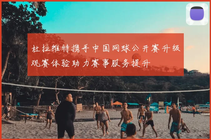 杜拉维特携手中国网球公开赛升级观赛体验助力赛事服务提升