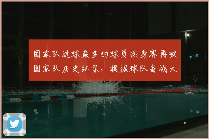 国家队进球最多的球员热身赛再破国家队历史纪录,提振球队备战大赛信心