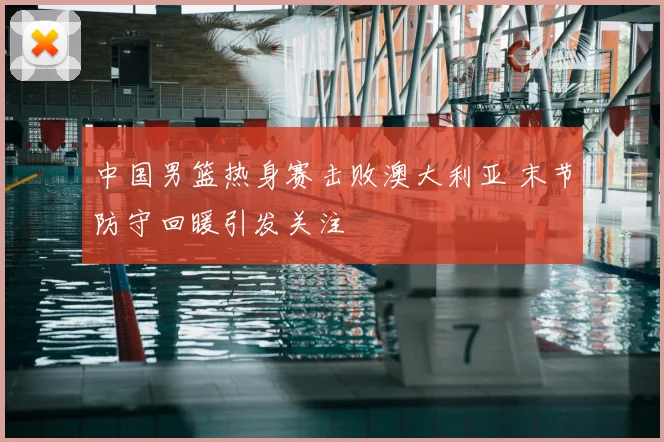 中国男篮热身赛击败澳大利亚 末节防守回暖引发关注