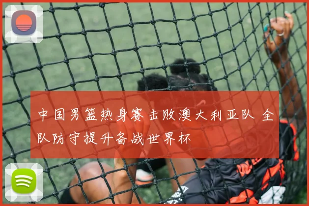 中国男篮热身赛击败澳大利亚队 全队防守提升备战世界杯