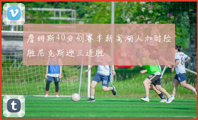 詹姆斯40分创赛季新高湖人加时险胜尼克斯迎三连胜