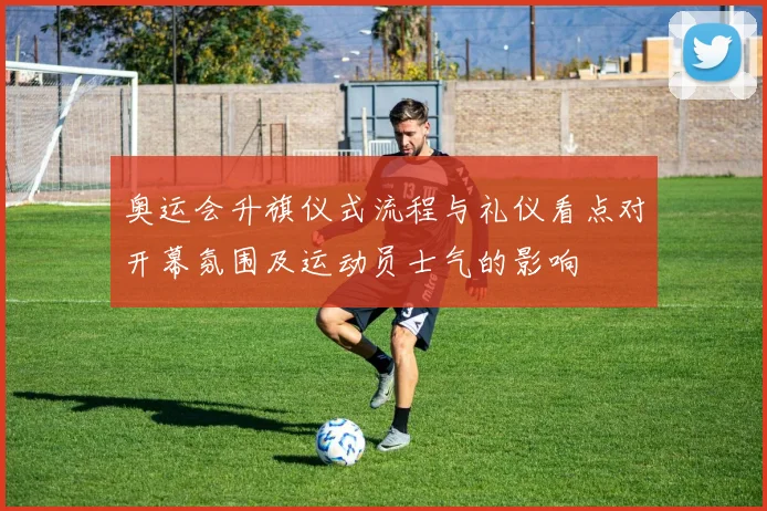 奥运会升旗仪式流程与礼仪看点对开幕氛围及运动员士气的影响