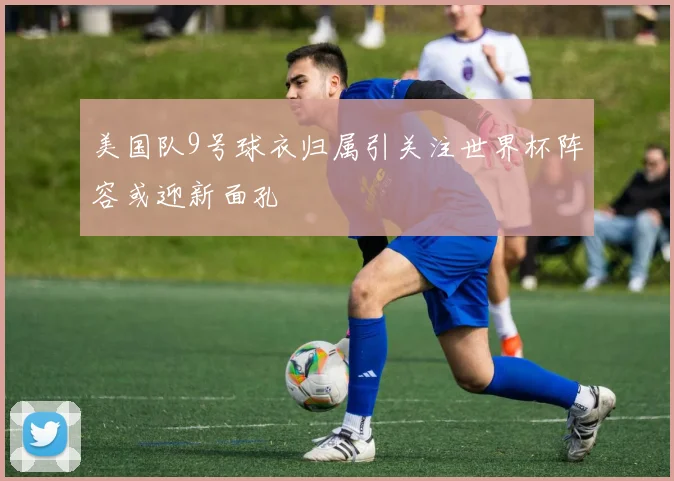 美国队9号球衣归属引关注世界杯阵容或迎新面孔