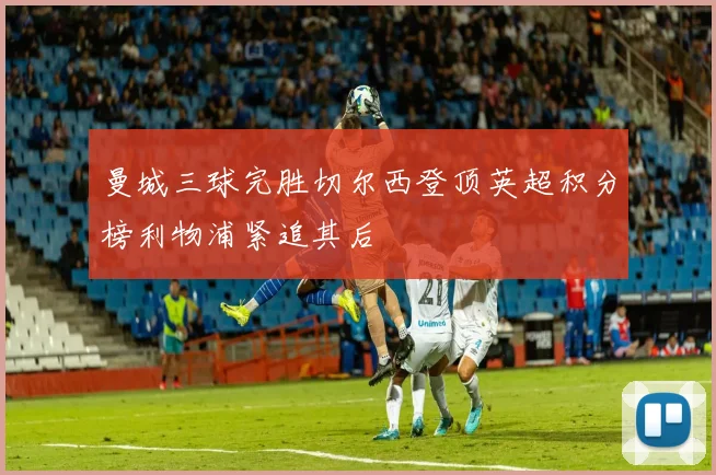 曼城三球完胜切尔西登顶英超积分榜利物浦紧追其后