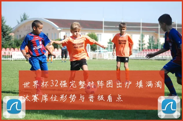 世界杯32强完整对阵图出炉 填满淘汰赛席位形势与晋级看点