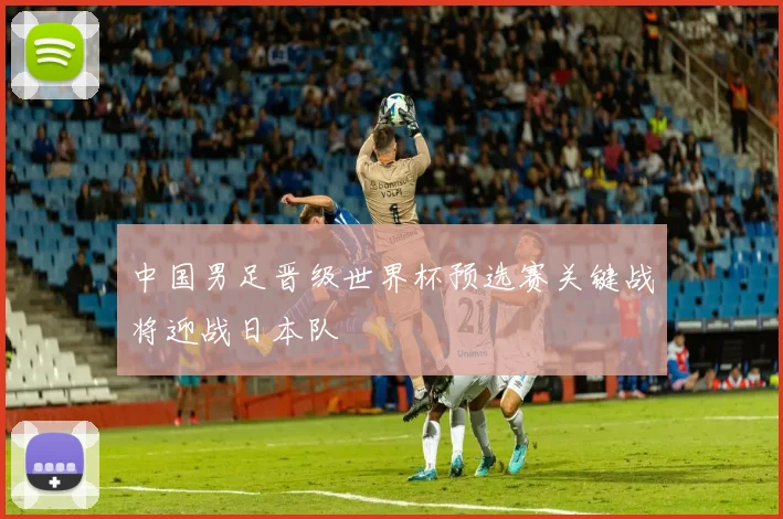 中国男足晋级世界杯预选赛关键战将迎战日本队