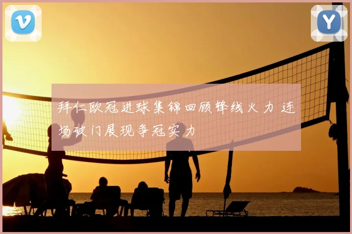 拜仁欧冠进球集锦回顾锋线火力 连场破门展现争冠实力