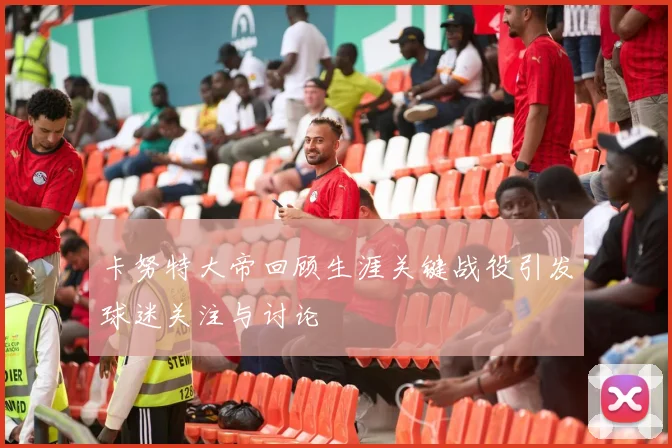 卡努特大帝回顾生涯关键战役引发球迷关注与讨论