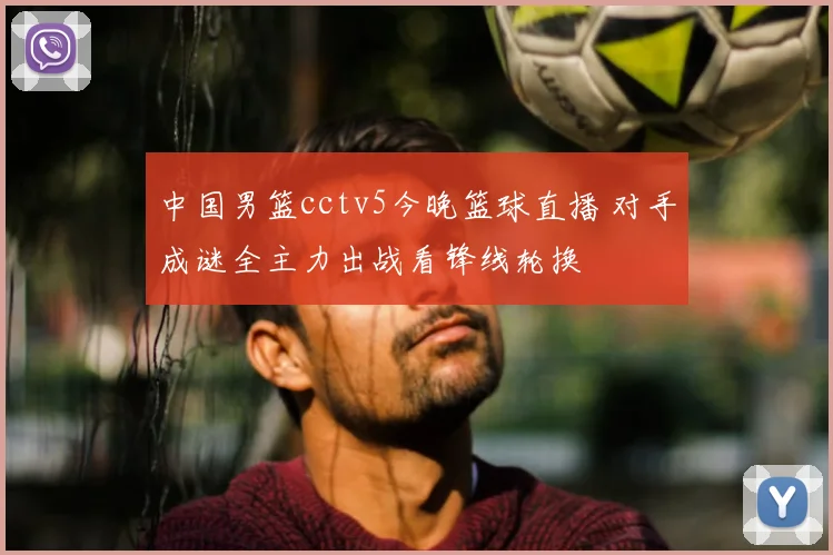 中国男篮cctv5今晚篮球直播 对手成谜全主力出战看锋线轮换