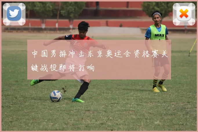 中国男排冲击东京奥运会资格赛关键战役即将打响