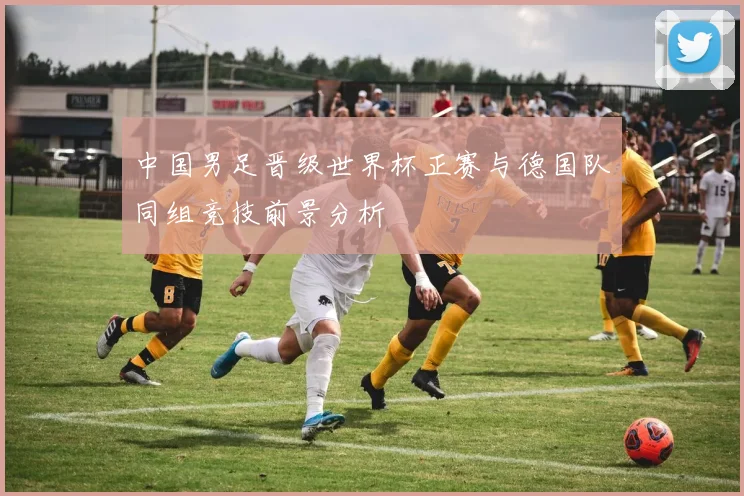中国男足晋级世界杯正赛与德国队同组竞技前景分析