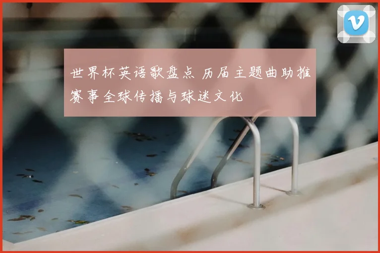 世界杯英语歌盘点 历届主题曲助推赛事全球传播与球迷文化