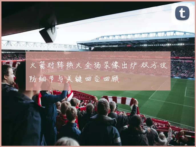 火箭对阵热火全场录像出炉 双方攻防细节与关键回合回顾