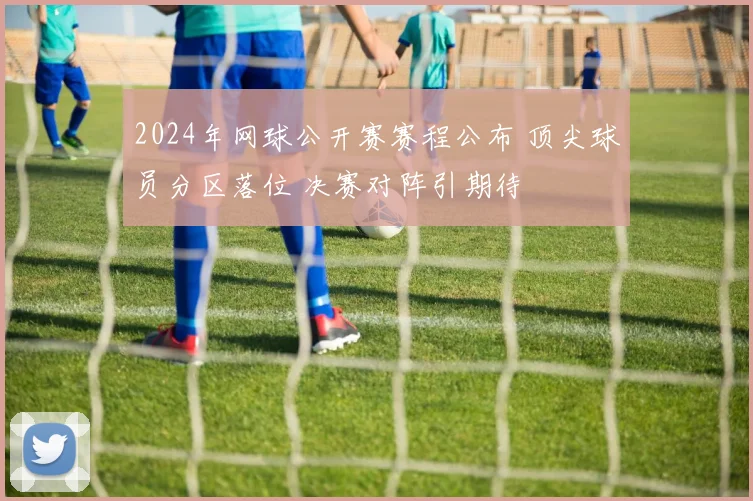 2024年网球公开赛赛程公布 顶尖球员分区落位 决赛对阵引期待