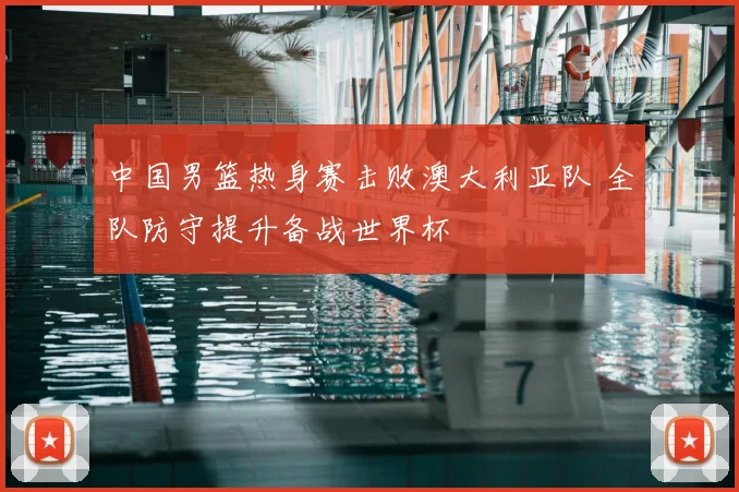 中国男篮热身赛击败澳大利亚队 全队防守提升备战世界杯