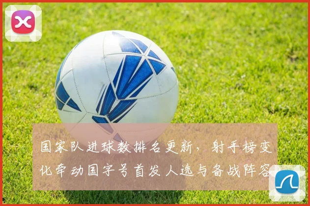 国家队进球数排名更新，射手榜变化牵动国字号首发人选与备战阵容调整