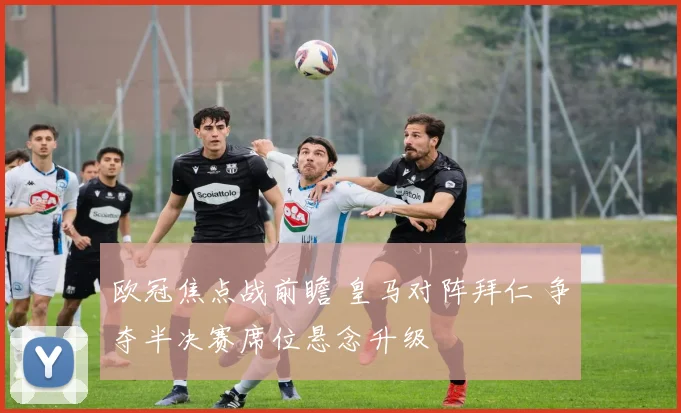 欧冠焦点战前瞻 皇马对阵拜仁 争夺半决赛席位悬念升级