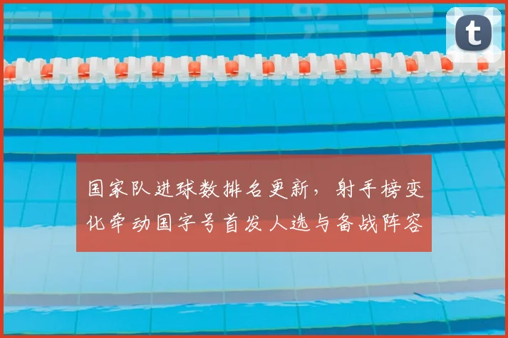 国家队进球数排名更新,射手榜变化牵动国字号首发人选与备战阵容调整
