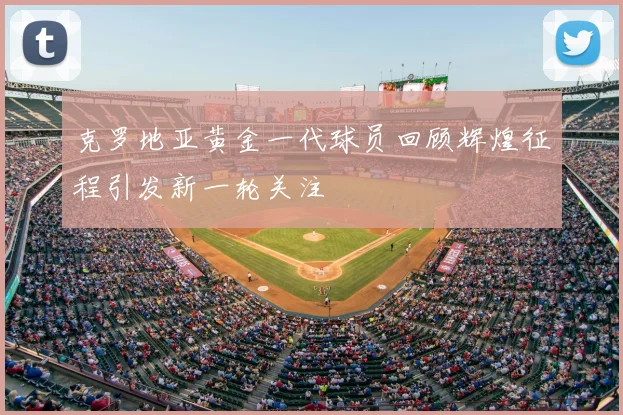 克罗地亚黄金一代球员回顾辉煌征程引发新一轮关注