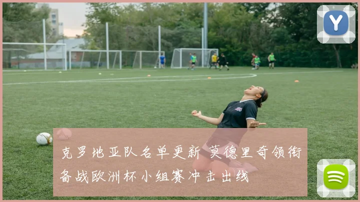 克罗地亚队名单更新 莫德里奇领衔备战欧洲杯小组赛冲击出线