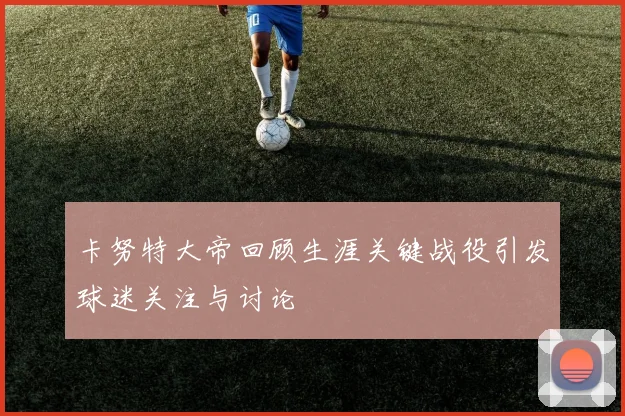 卡努特大帝回顾生涯关键战役引发球迷关注与讨论
