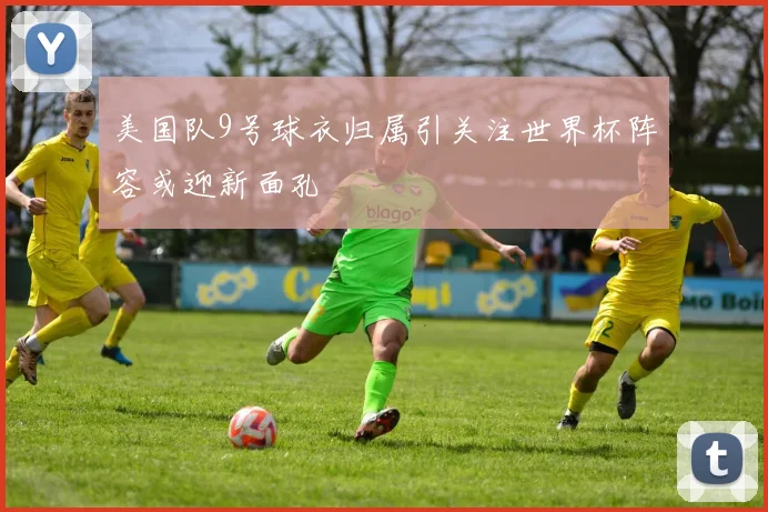 美国队9号球衣归属引关注世界杯阵容或迎新面孔