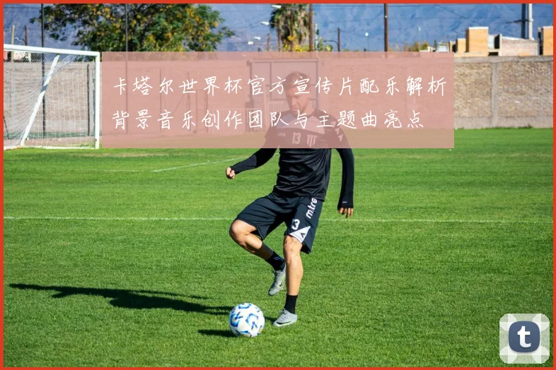 卡塔尔世界杯官方宣传片配乐解析背景音乐创作团队与主题曲亮点