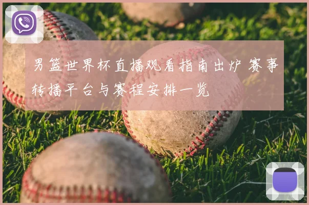 男篮世界杯直播观看指南出炉 赛事转播平台与赛程安排一览