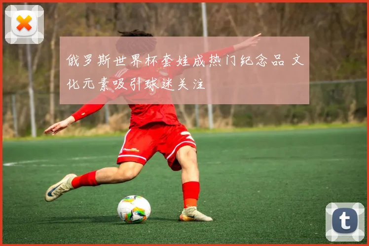 俄罗斯世界杯套娃成热门纪念品 文化元素吸引球迷关注